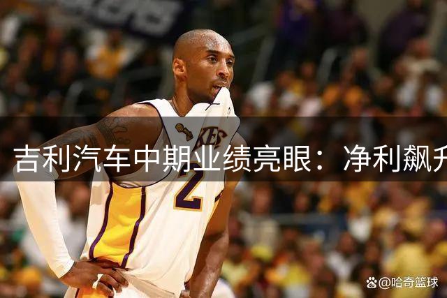 吉利汽车中期业绩亮眼：净利飙升46% 海外布局成效显著