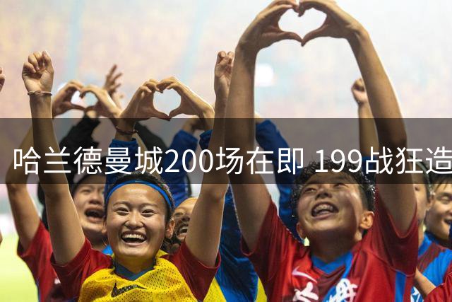 哈兰德曼城200场在即 199战狂造192球效率惊人
