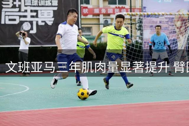 文班亚马三年肌肉量显著提升 臂围增长肉眼可见