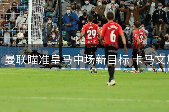 曼联瞄准皇马中场新目标 卡马文加或成今夏转会市场焦点