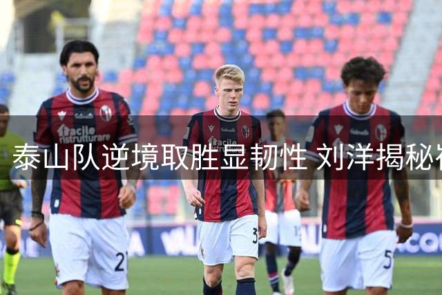 泰山队逆境取胜显韧性 刘洋揭秘崔康熙变阵奇效