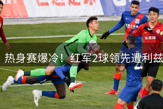 热身赛爆冷！红军2球领先遭利兹联4球逆转 新帅伊劳拉首尝败绩