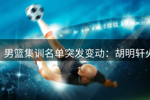 男篮集训名单突发变动：胡明轩火线入替 两将遗憾告别