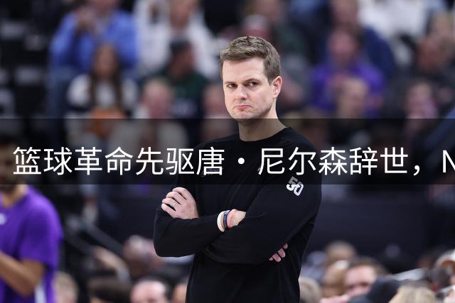 篮球革命先驱唐·尼尔森辞世，NBA战术革新之父留下传奇遗产