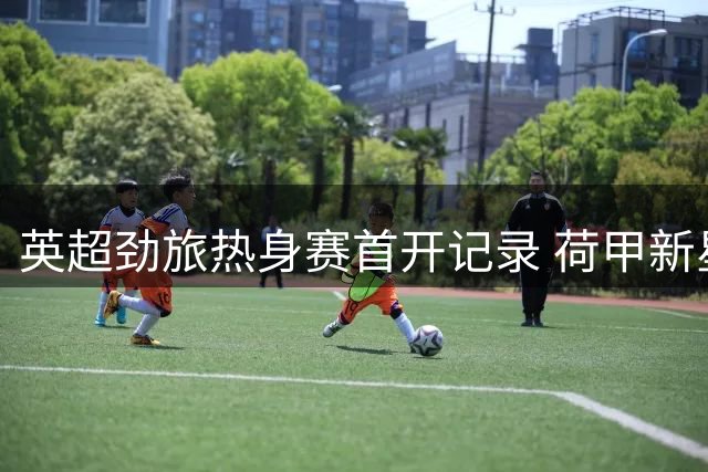 英超劲旅热身赛首开记录 荷甲新星精妙助攻引全场沸腾