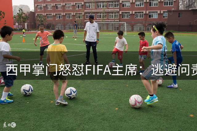 西甲掌门怒怼FIFA主席：逃避问责才是足球发展的最大障碍