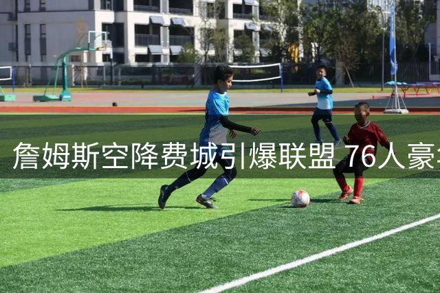 詹姆斯空降费城引爆联盟 76人豪华战舰剑指奥布莱恩杯