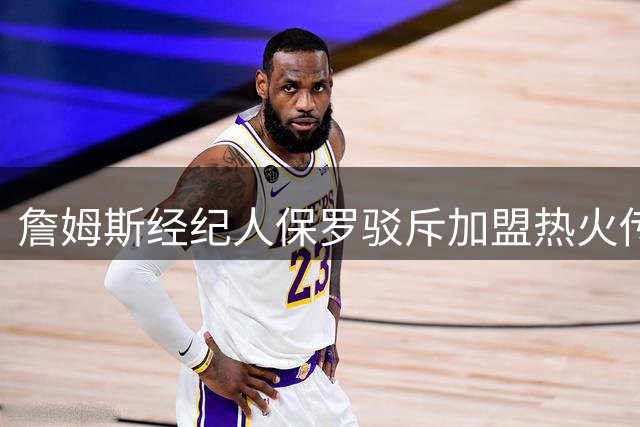 詹姆斯经纪人保罗驳斥加盟热火传闻：流言毫无根据