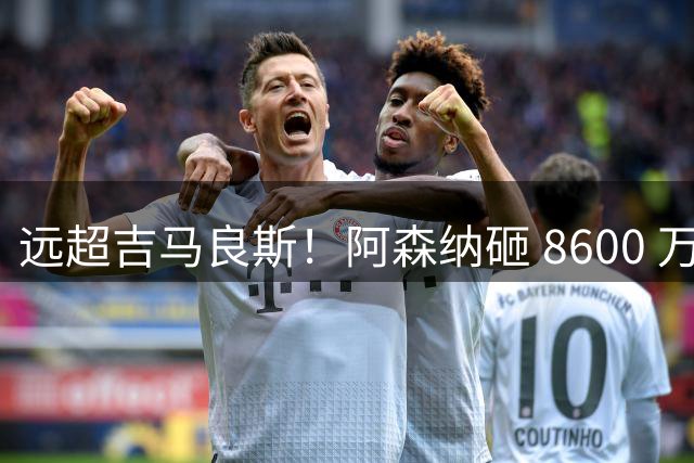 远超吉马良斯！阿森纳砸 8600 万抢现象级天才，截胡皇马头号目标