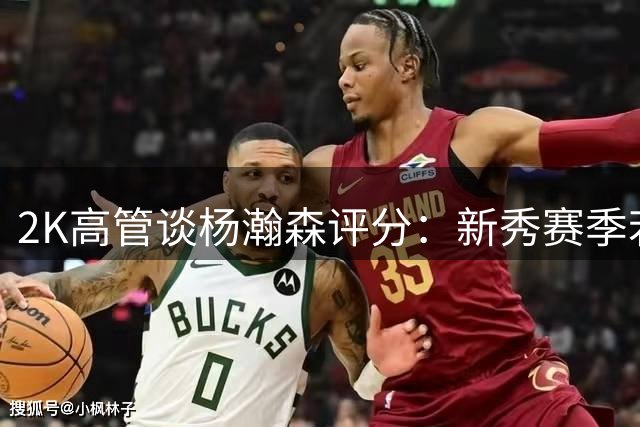 2K高管谈杨瀚森评分：新秀赛季若爆发有望突破80分大关