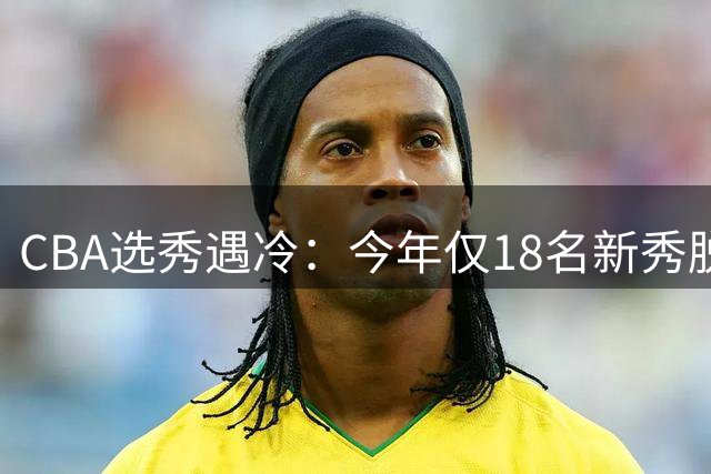 CBA选秀遇冷：今年仅18名新秀脱颖而出 近六年最低纪录诞生